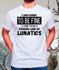 I Am Going To Be Fine I Come From A Strong Line Of Lunatics T Shirts