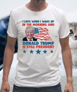 I Love When I Wake Up In The Morning And Donald Trump Is Still President T-Shirts