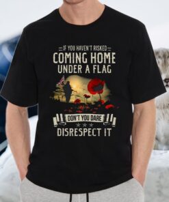 If You Haven't Risked Coming Home Under A Flag Don't You Dare Disrespect It T-Shirt