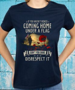 If You Haven't Risked Coming Home Under A Flag Don't You Dare Disrespect It T-Shirts