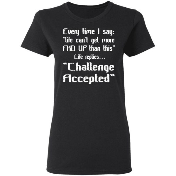Every Time I Say Life Can’t Get More Fuck Up Than This Life Replies Challenge Accepted T-Shirt