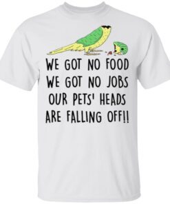 We Got No Food We Got No Jobs Our Pets Heads Are Falling Off Shirt