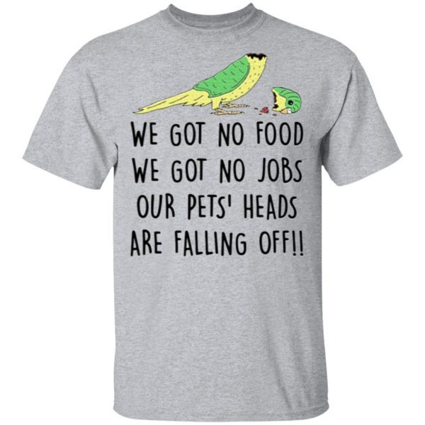 We Got No Food We Got No Jobs Our Pets Heads Are Falling Off Shirt