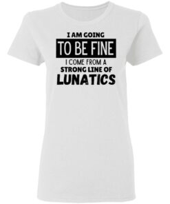 I Am Going To Be Fine I Come From A Strong Line Of Lunatics T Shirt