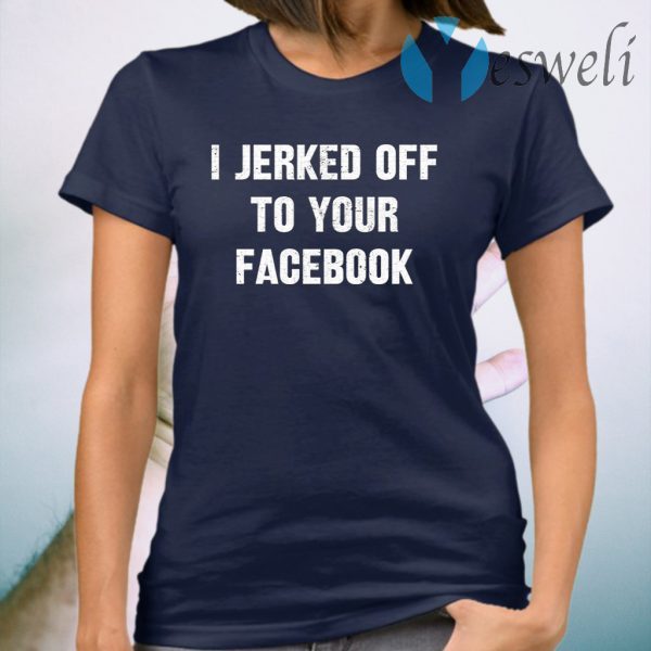 I Jerked Off To Your Facebook T-Shirt