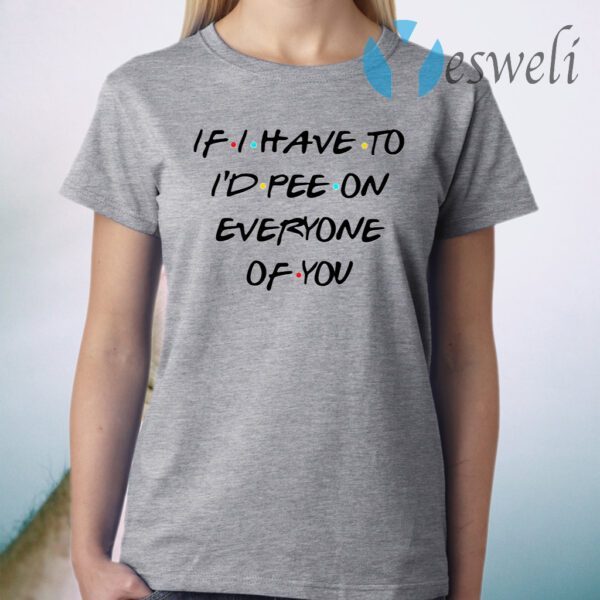 If I Have To I’d Pee On Everyone Of You T-Shirt