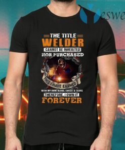 The Title Welder Cannot Be Inherited Nor Purchased This I have Earned With My Own Blood Sweat Tears Forever T-Shirts