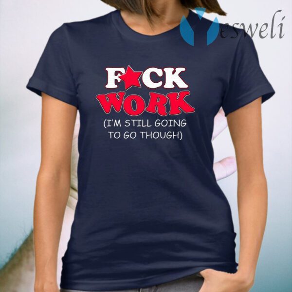 Fuck Work I’m Still Going To Go Though T-Shirt