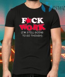 Fuck Work I’m Still Going To Go Though T-Shirts