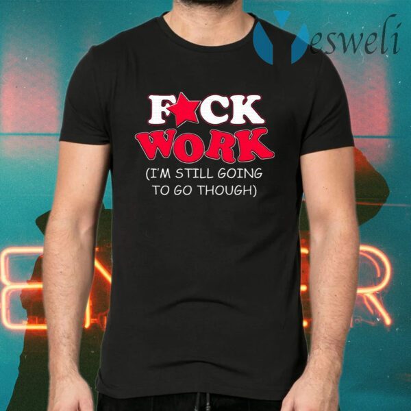 Fuck Work I’m Still Going To Go Though T-Shirts