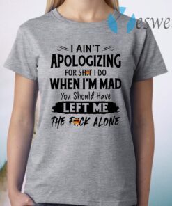 I Ain’t Apologizing For Shit I Do When I’m Mad You Should Have Left Me The Fuck Alone T-Shirt