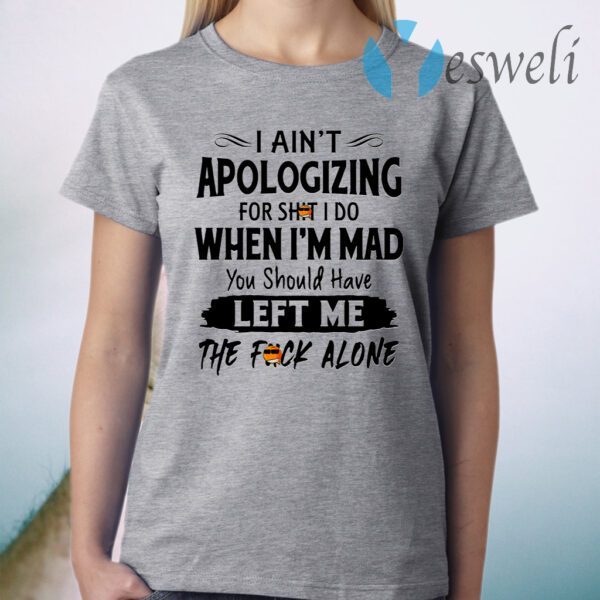 I Ain’t Apologizing For Shit I Do When I’m Mad You Should Have Left Me The Fuck Alone T-Shirt