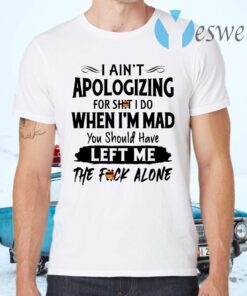 I Ain’t Apologizing For Shit I Do When I’m Mad You Should Have Left Me The Fuck Alone T-Shirts