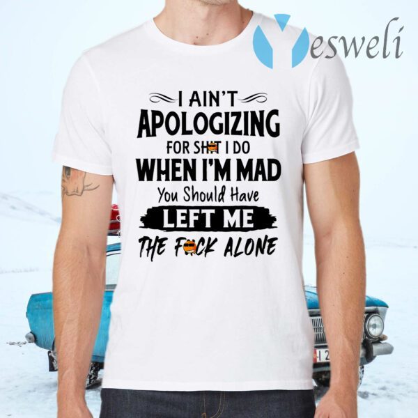 I Ain’t Apologizing For Shit I Do When I’m Mad You Should Have Left Me The Fuck Alone T-Shirts