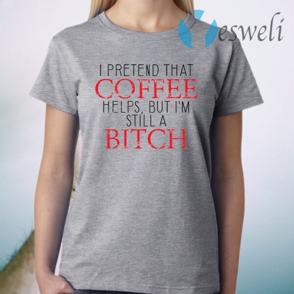 I Pretend That Coffee Helps But I’m Still A Bitch T-Shirt