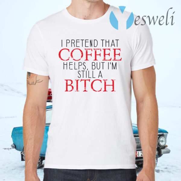 I Pretend That Coffee Helps But I’m Still A Bitch T-Shirts