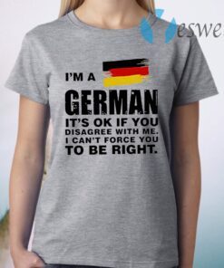 I'm A German It's Ok If You Disagree With Me I Can't Force You To Be Right T-Shirt