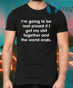 I’m Going To Be Real Pissed If I Get My Shit Together And The World Ends T-Shirts