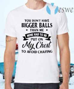 You don't have bigger balls than me mine had to be put on my chest to avoid chafing T-Shirts