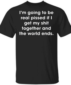 I’m Going To Be Real Pissed If I Get My Shit Together And The World Ends T-Shirt