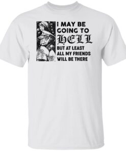 I may be going to hell but at least all my friends will be there shirt