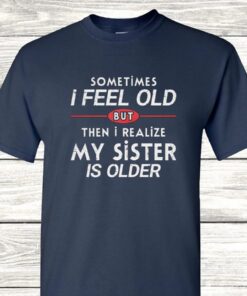 Sometimes I Feel Old but Then I Realize My Sister Is Older T Shirt