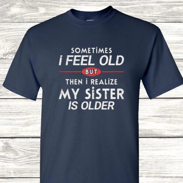 Sometimes I Feel Old but Then I Realize My Sister Is Older T Shirt