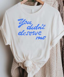 You didn’t deserve me Tshirts