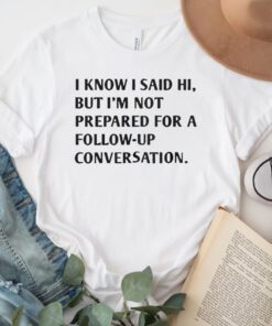 I Know I Said Hi But I’m Not Prepared For A Follow-Up Conversation TShirts