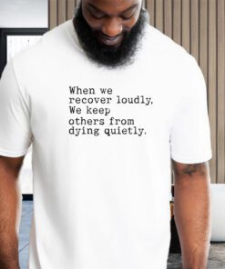 When We Recover Loudly, We Keep Others From Dying Quietly shirt