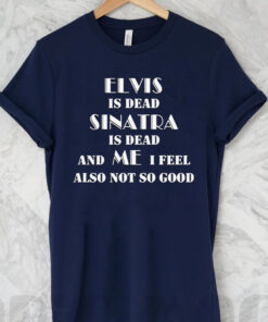 Elvis Is Dead Sinatra Is Dead And Me I Feel Also Not So Good T Shirt