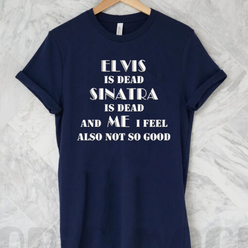 Elvis Is Dead Sinatra Is Dead And Me I Feel Also Not So Good T Shirt