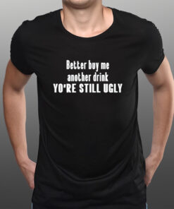 Better Buy Me Another Drink You're Still Ugly T-Shirts