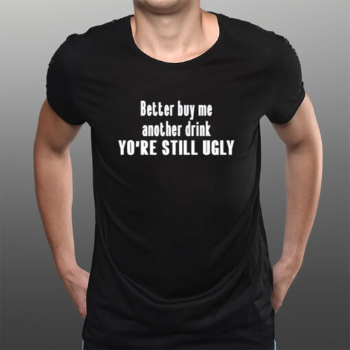 Better Buy Me Another Drink You're Still Ugly T-Shirts