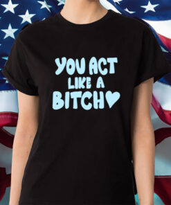 You Act Like A Bitch Shirts
