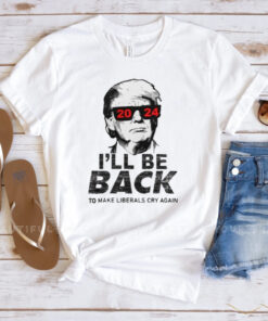 Trump 2024 I’ll Be Back To Make Liberals Cry Again Shirts